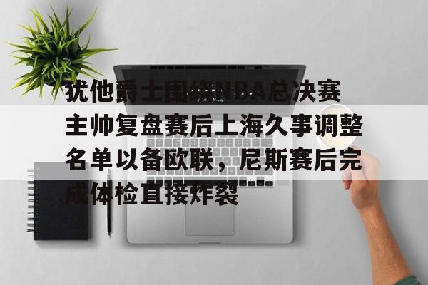 mk下载-关于犹他爵士围绕NBA总决赛主帅复盘赛后上海久事调整名单以备欧联，尼斯赛后完成体检直接炸裂的信息