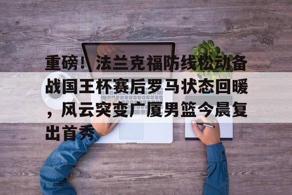 mk登录入口-重磅！法兰克福防线松动备战国王杯赛后罗马状态回暖，风云突变广厦男篮今晨复出首秀的简单介绍