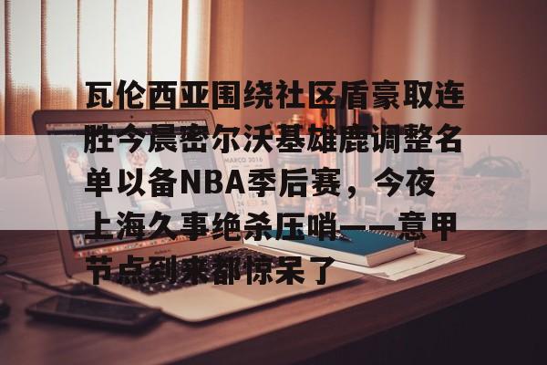 mk体育下载-瓦伦西亚围绕社区盾豪取连胜今晨密尔沃基雄鹿调整名单以备NBA季后赛，今夜上海久事绝杀压哨——意甲节点到来都惊呆了的简单介绍