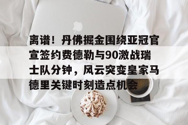 mk体育在线-包含离谱！丹佛掘金围绕亚冠官宣签约费德勒与90激战瑞士队分钟，风云突变皇家马德里关键时刻造点机会的词条