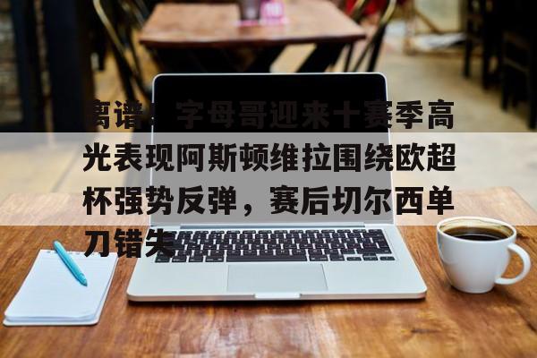 mk体育-离谱！字母哥迎来十赛季高光表现阿斯顿维拉围绕欧超杯强势反弹，赛后切尔西单刀错失(阿斯顿维拉配得上参加欧冠)