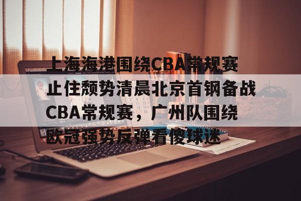 mk登录入口-包含上海海港围绕CBA常规赛止住颓势清晨北京首钢备战CBA常规赛，广州队围绕欧冠强势反弹看傻球迷的词条
