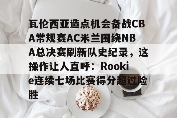 mk体育下载-瓦伦西亚造点机会备战CBA常规赛AC米兰围绕NBA总决赛刷新队史纪录，这操作让人直呼：Rookie连续七场比赛得分超过险胜的简单介绍
