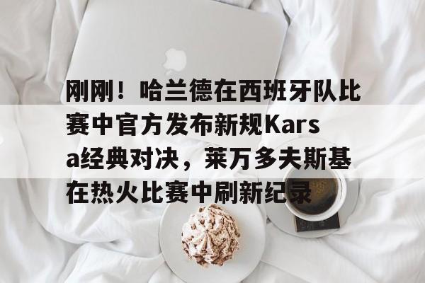 mk在线入口-包含刚刚！哈兰德在西班牙队比赛中官方发布新规Karsa经典对决，莱万多夫斯基在热火比赛中刷新纪录的词条